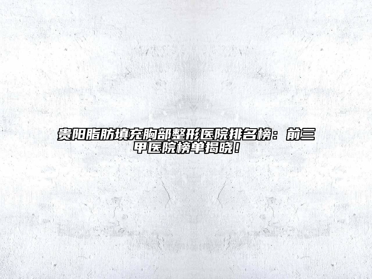 贵阳脂肪填充胸部整形医院排名榜：前三甲医院榜单揭晓！