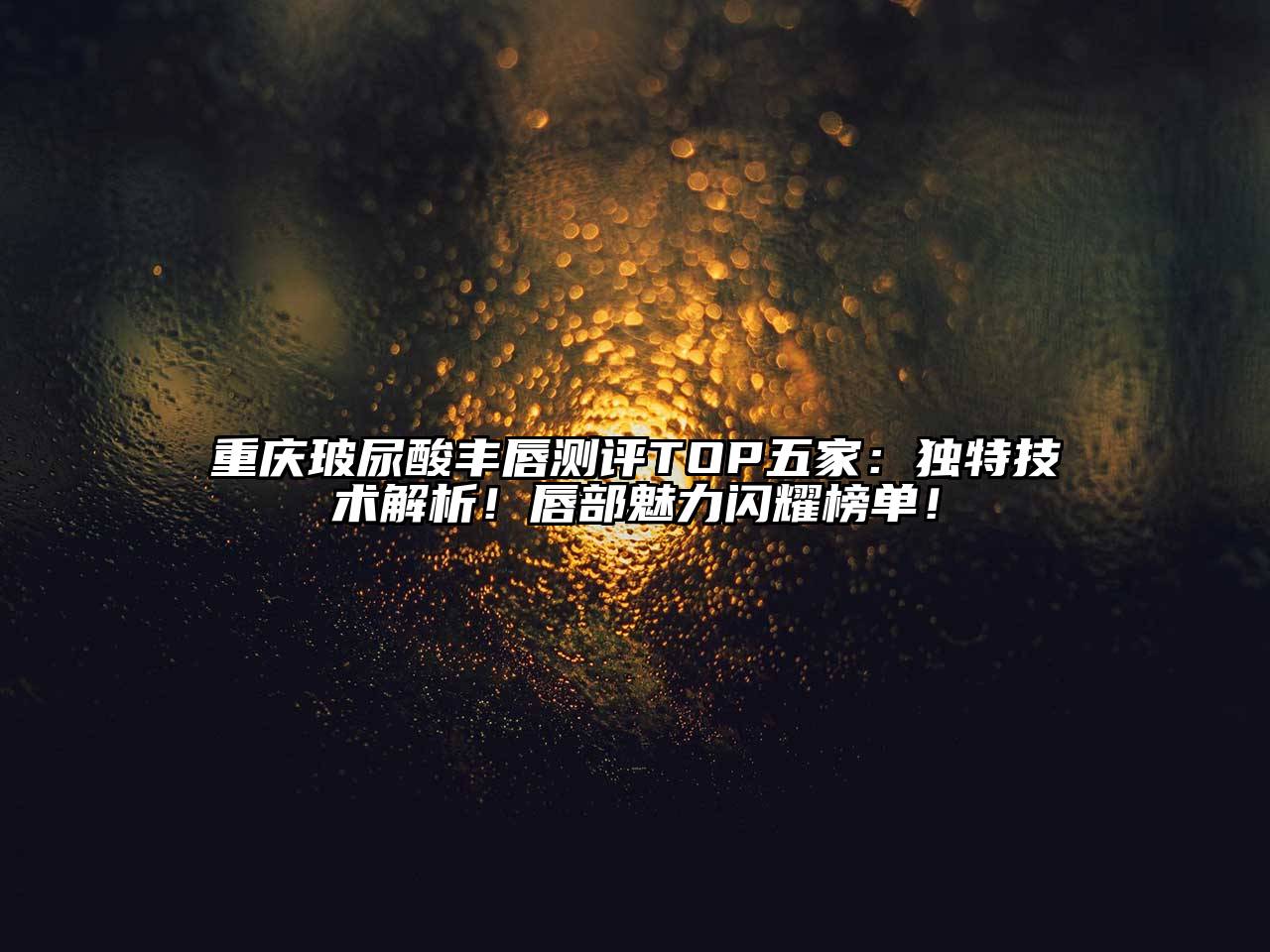 重庆玻尿酸丰唇测评TOP五家：独特技术解析！唇部魅力闪耀榜单！