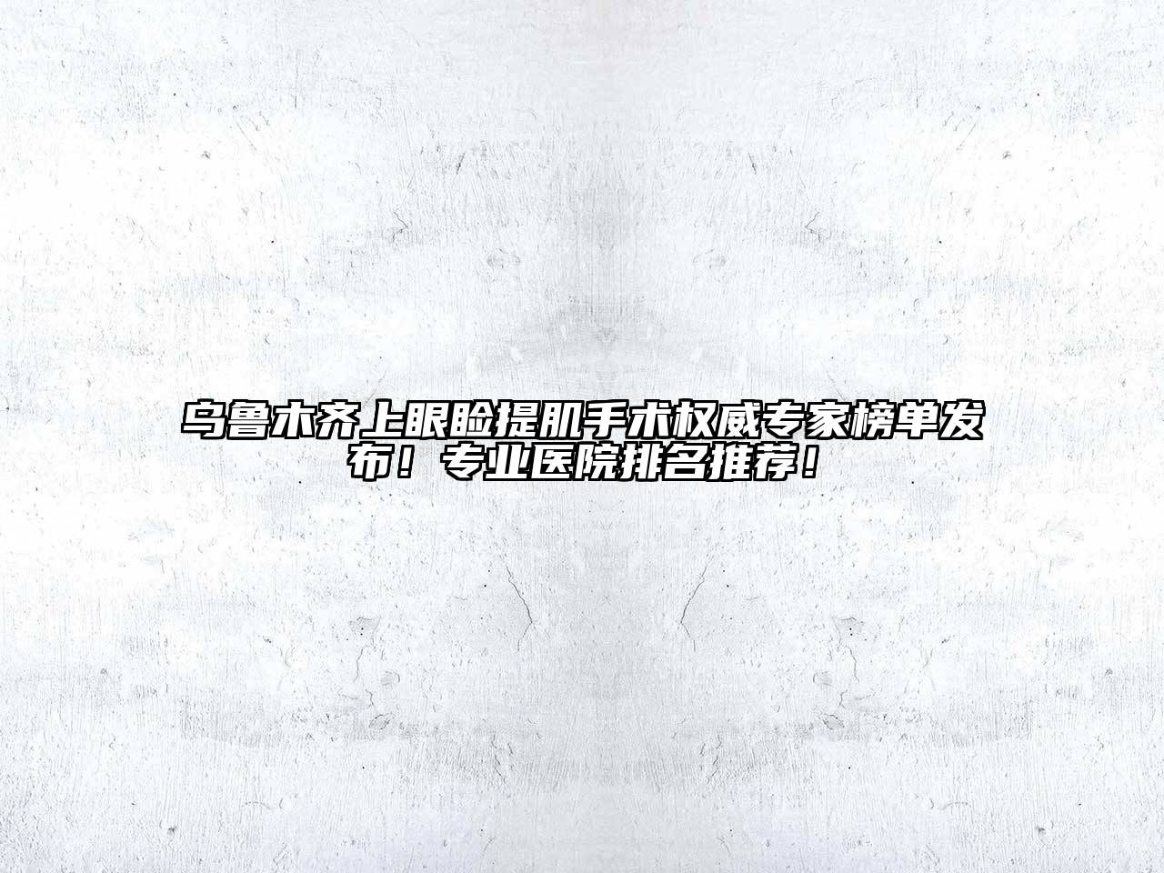 乌鲁木齐上眼睑提肌手术权威专家榜单发布！专业医院排名推荐！