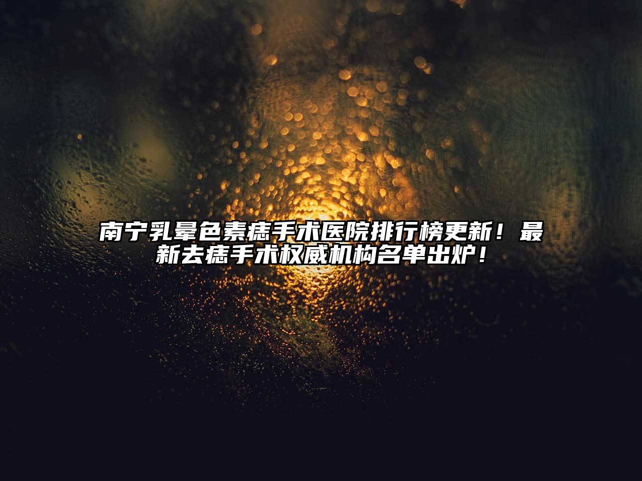 南宁乳晕色素痣手术医院排行榜更新！最新去痣手术权威机构名单出炉！