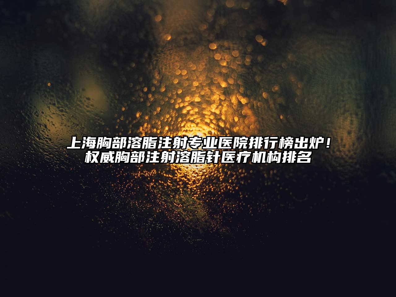 上海胸部溶脂注射专业医院排行榜出炉！权威胸部注射溶脂针医疗机构排名