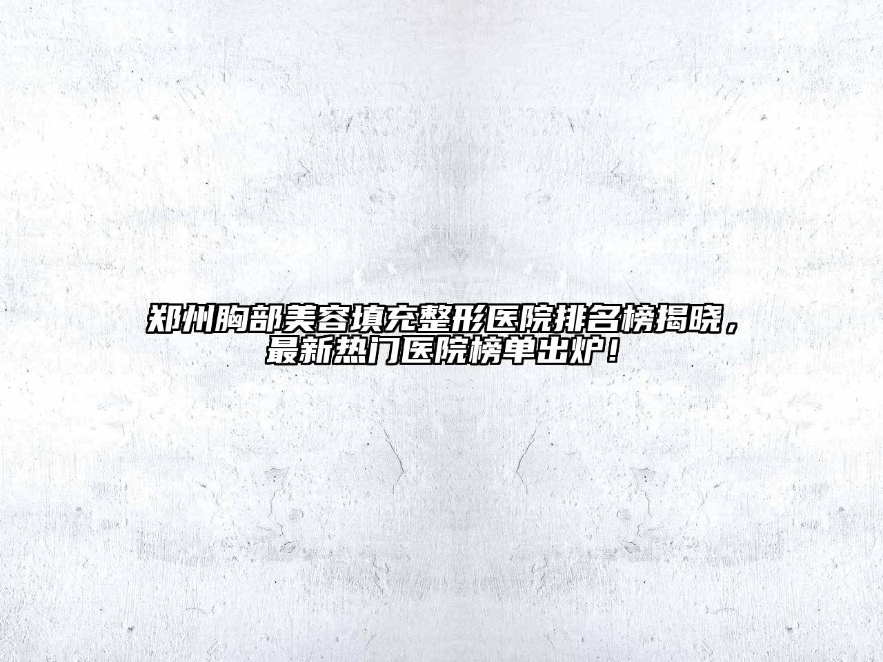 郑州胸部美容填充整形医院排名榜揭晓，最新热门医院榜单出炉！