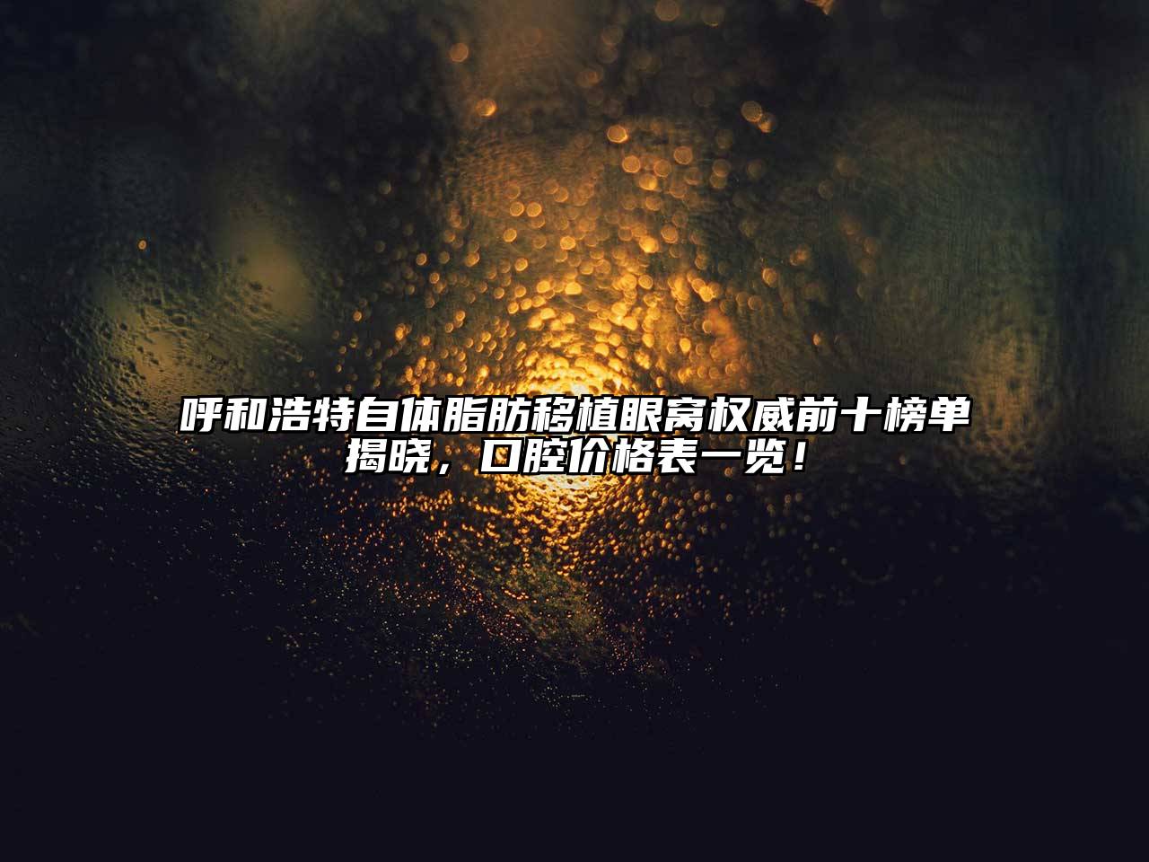 呼和浩特自体脂肪移植眼窝权威前十榜单揭晓，口腔价格表一览！