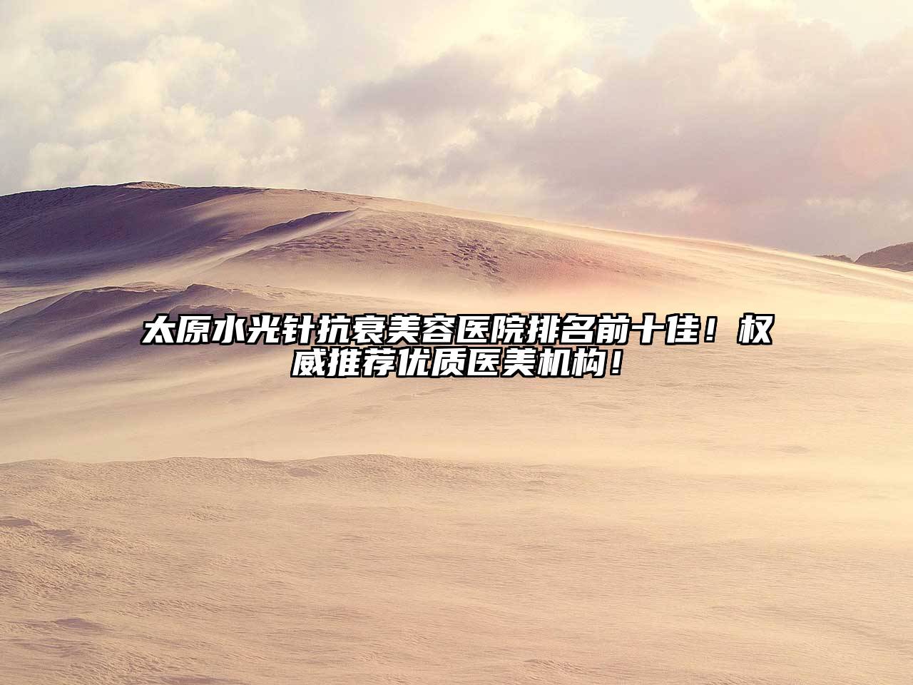 太原水光针抗衰美容医院排名前十佳！权威推荐优质医美机构！