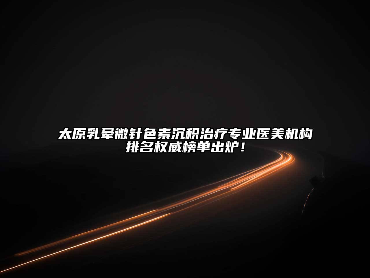 太原乳晕微针色素沉积治疗专业医美机构排名权威榜单出炉！