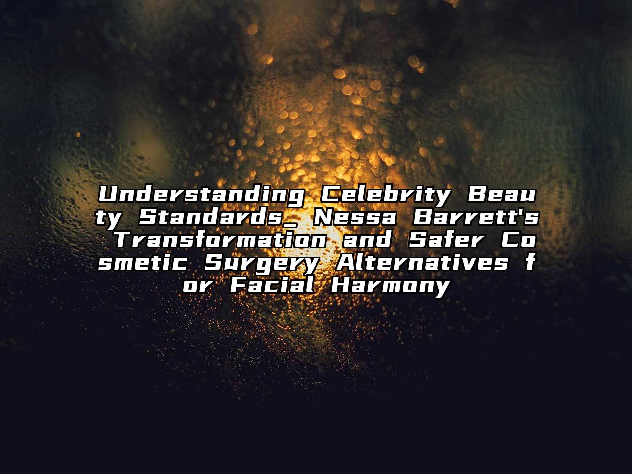 Understanding Celebrity Beauty Standards_ Nessa Barrett's Transformation and Safer Cosmetic Surgery Alternatives for Facial Harmony